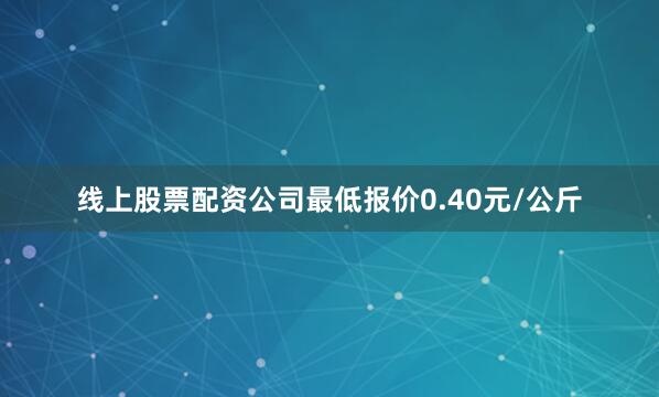 线上股票配资公司最低报价0.40元/公斤