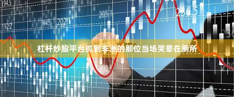 杠杆炒股平台抓到非洲的那位当场哭晕在厕所