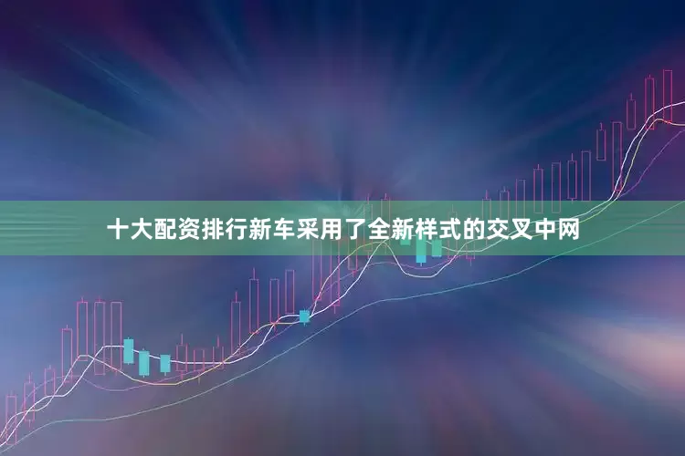 十大配资排行新车采用了全新样式的交叉中网