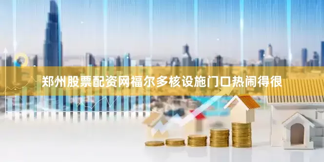 郑州股票配资网福尔多核设施门口热闹得很