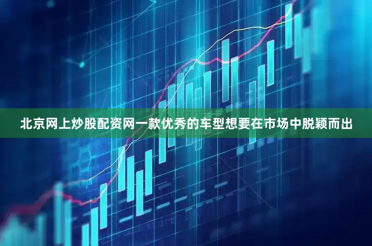 北京网上炒股配资网一款优秀的车型想要在市场中脱颖而出