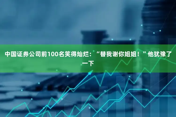 中国证券公司前100名笑得灿烂：“替我谢你姐姐！”他犹豫了一下