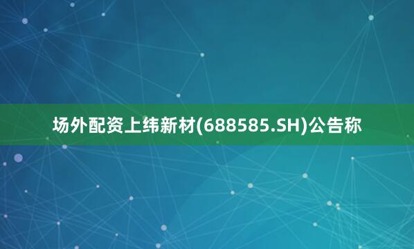 场外配资上纬新材(688585.SH)公告称