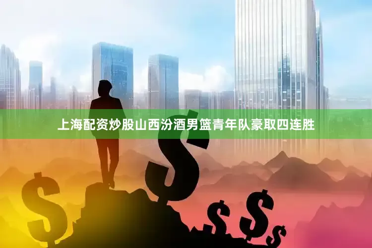 上海配资炒股山西汾酒男篮青年队豪取四连胜