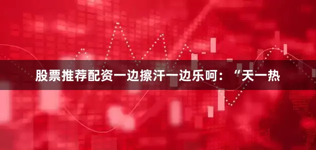 股票推荐配资一边擦汗一边乐呵：“天一热