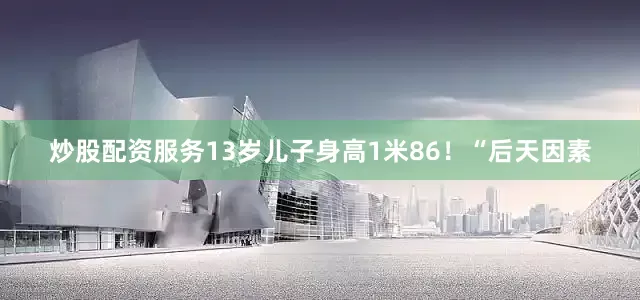 炒股配资服务13岁儿子身高1米86！“后天因素