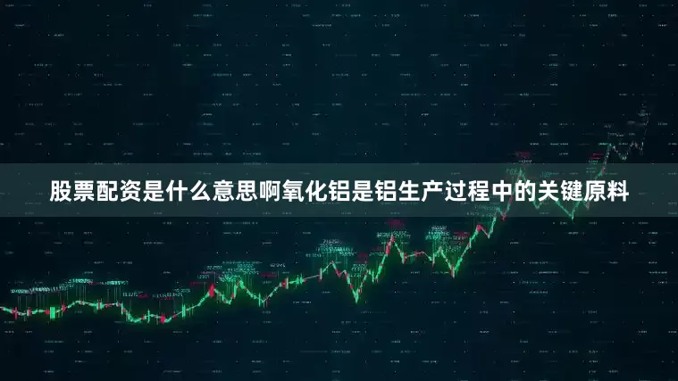 股票配资是什么意思啊氧化铝是铝生产过程中的关键原料